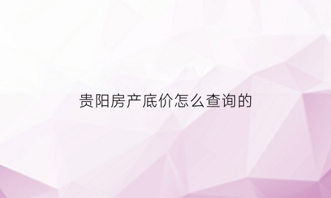 贵阳房产底价怎么查询的(贵阳房产底价怎么查询的啊)