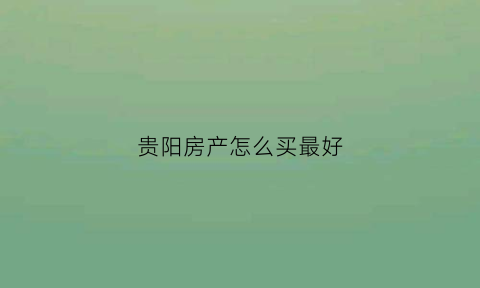贵阳房产怎么买最好(贵阳买房买在哪里好)