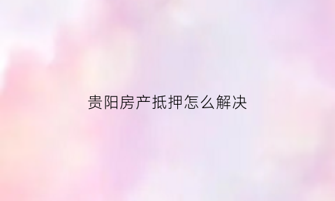 贵阳房产抵押怎么解决(贵阳房产抵押贷款流程)