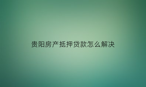 贵阳房产抵押贷款怎么解决