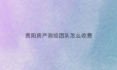 贵阳房产测绘团队怎么收费(贵阳市房产测绘队电话)