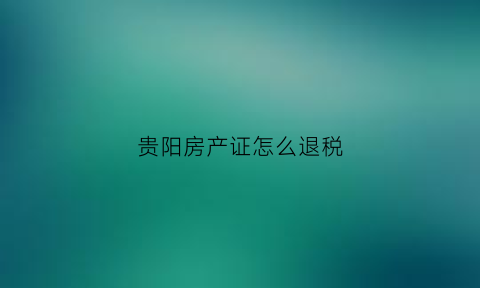 贵阳房产证怎么退税(贵阳房屋退税)