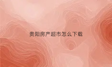 贵阳房产超市怎么下载(贵阳房产公众号)