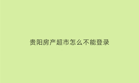 贵阳房产超市怎么不能登录(贵阳房产超市怎么不能登录了呢)
