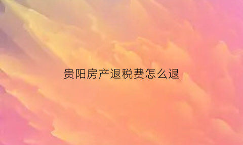 贵阳房产退税费怎么退(贵阳买房退税)