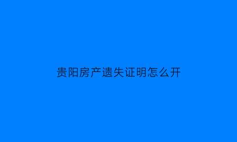 贵阳房产遗失证明怎么开(贵阳房产证遗失补办流程)