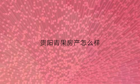 贵阳青果房产怎么样(青果公寓管理有限公司)