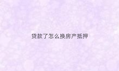 贷款了怎么换房产抵押(贷款了怎么换房产抵押房产证)