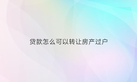 贷款怎么可以转让房产过户(贷款购房怎么转让)