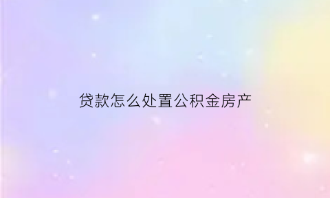 贷款怎么处置公积金房产(贷款住房公积金怎么提取公积金)