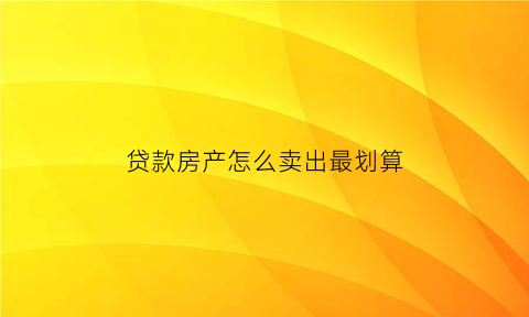贷款房产怎么卖出最划算(贷款房子怎么卖出去要有什么手续费)