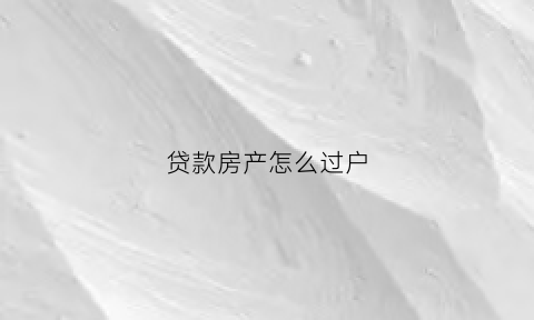 贷款房产怎么过户(贷款房产过户需要什么手续和费用)