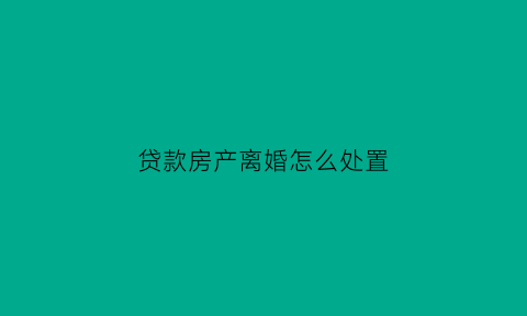 贷款房产离婚怎么处置(贷款房产离婚怎么处置好)