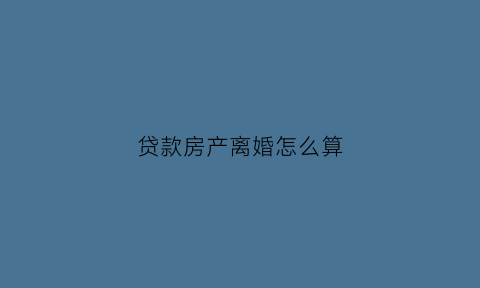 贷款房产离婚怎么算(贷款的房产离婚怎么分)