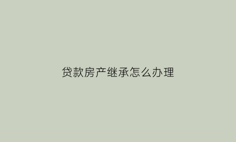 贷款房产继承怎么办理(贷款房子怎么继承)