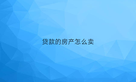 贷款的房产怎么卖(贷款房怎么卖掉)