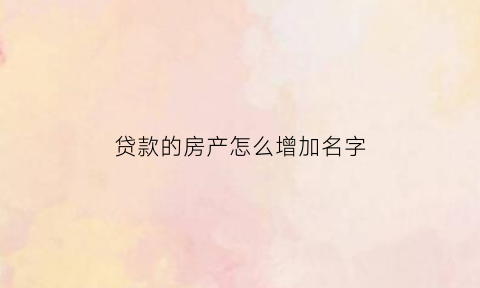 贷款的房产怎么增加名字(贷款房子如何加名字)