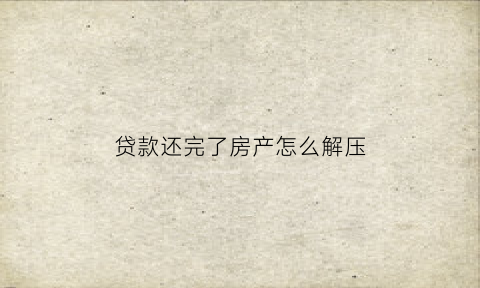 贷款还完了房产怎么解压(房子贷款还完后怎么解压)