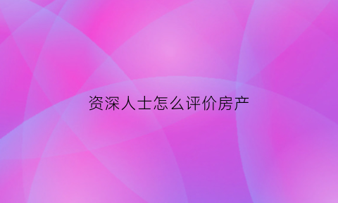 资深人士怎么评价房产(怎么评价一个房产中介)