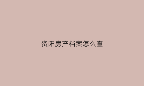 资阳房产档案怎么查(资阳个人房产查询系统网站)