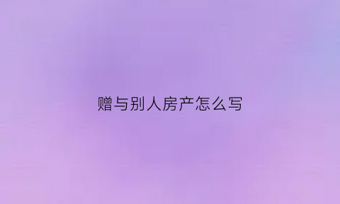 赠与别人房产怎么写(赠与别人房产怎么写合同)