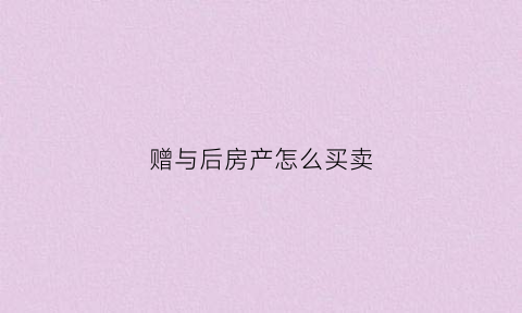 赠与后房产怎么买卖(赠与的房产怎么卖)