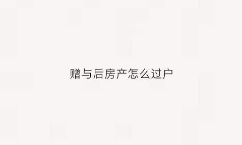 赠与后房产怎么过户(赠与房产怎么办理过户)