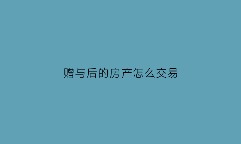 赠与后的房产怎么交易(赠与后房屋买卖如何交税)
