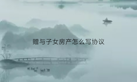 赠与子女房产怎么写协议(赠与子女的房产流程是怎样的)