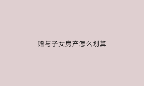赠与子女房产怎么划算(赠与子女房产怎么收费)