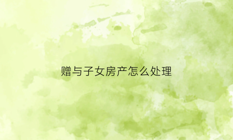 赠与子女房产怎么处理(房屋赠与子女)