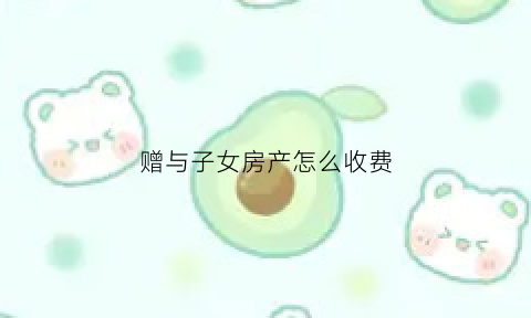 赠与子女房产怎么收费(赠与子女的房子交多少税)