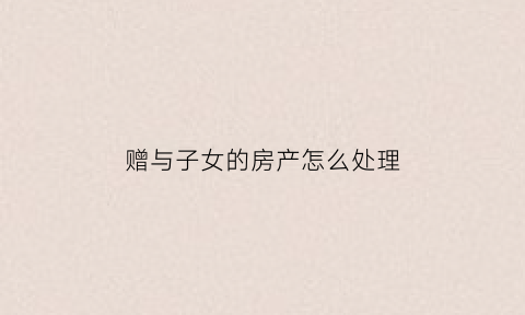 赠与子女的房产怎么处理(赠与子女的房产子女有权卖吗)