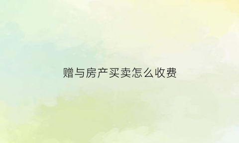 赠与房产买卖怎么收费(赠予房产进行买卖交多少费用)
