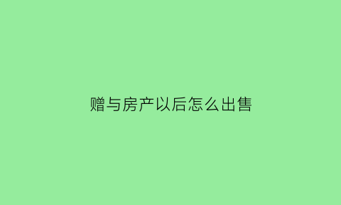 赠与房产以后怎么出售(赠与的房产怎么卖)
