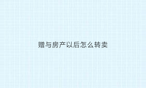 赠与房产以后怎么转卖(赠与的房子怎样才能以买卖的方式过户)