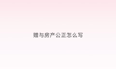 赠与房产公正怎么写(赠与房产公正怎么写协议书)