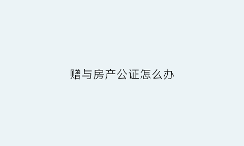 赠与房产公证怎么办(赠与房产公证需要什么手续)