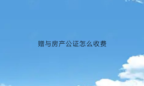 赠与房产公证怎么收费(赠与房产公证费用多少)