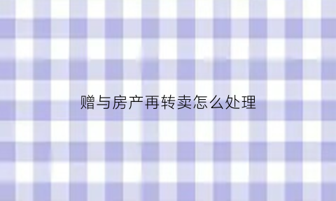 赠与房产再转卖怎么处理(赠与房产再卖过户需要多少费用)