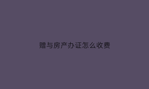 赠与房产办证怎么收费(办理赠予的房产需交哪些费用)