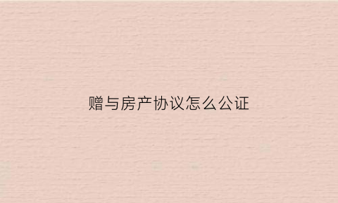 赠与房产协议怎么公证(赠与房产协议怎么公证的)