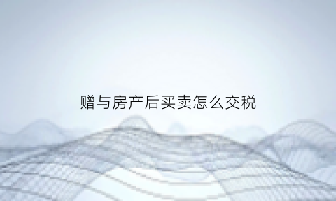 赠与房产后买卖怎么交税(赠与后房屋买卖如何交税)