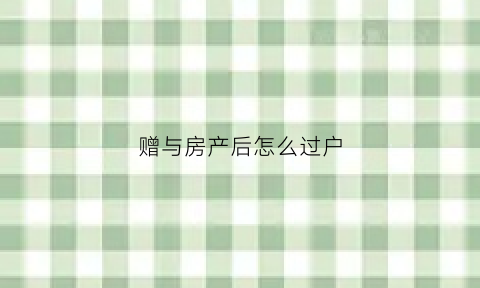 赠与房产后怎么过户(赠与房产怎么过户划算)