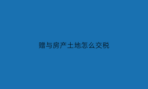 赠与房产土地怎么交税(赠与房产土地怎么交税的)