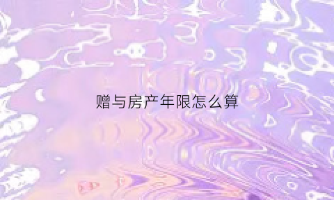 赠与房产年限怎么算(赠与房产的年限要重新计算吗)