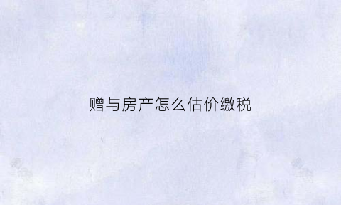 赠与房产怎么估价缴税(赠予房价如何评估)