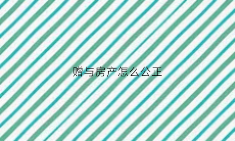 赠与房产怎么公正(赠与房产公正流程)