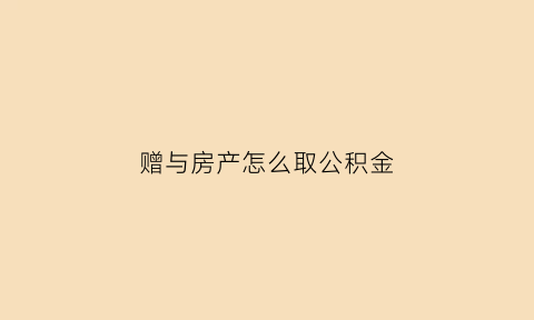 赠与房产怎么取公积金(赠与房产怎么取公积金的)