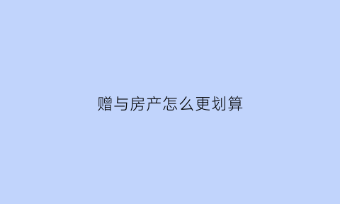 赠与房产怎么更划算(赠与房产怎样办手续)